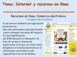 Tema: Internet y recursos en línea


       Recursos en línea: Comercio electrónico
                       La página web de subasta
Es un proceso dinámico de negociación
de precios on
line entre proveedores preseleccionado
s para conseguir una parte del negocio.
Es una manifestación
del B2B (Business to Business). Se
trata de un nuevo sistema de
negociación en el que, en cierto modo,
desaparece la relación personal con el
cliente para convertirla en una
negociación a través de internet.
 