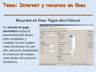 Tema: Internet y recursos en línea


          Recursos en línea: Pagos electrónicos
Un sistema de pago
electrónico realiza la
transferencia del dinero
entre comprador y
vendedor en una compra-
venta electrónica. Es, por
ello, una pieza fundamental
en el proceso de compra-
venta dentro del comercio
electrónico.
 