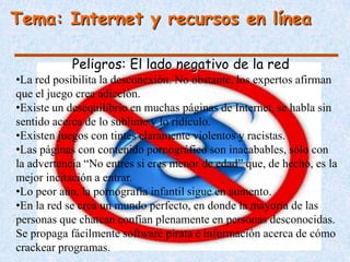 Tema: Internet y recursos en línea

            Peligros: El lado negativo de la red
•La red posibilita la desconexión. No obstante, los expertos afirman
que el juego crea adicción.
•Existe un desequilibrio en muchas páginas de Internet, se habla sin
sentido acerca de lo sublime y lo ridículo.
•Existen juegos con tintes claramente violentos y racistas.
•Las páginas con contenido pornográfico son inacabables, sólo con
la advertencia “No entres si eres menor de edad” que, de hecho, es la
mejor incitación a entrar.
•Lo peor aún, la pornografía infantil sigue en aumento.
•En la red se crea un mundo perfecto, en donde la mayoría de las
personas que chatean confían plenamente en personas desconocidas.
Se propaga fácilmente software pirata e información acerca de cómo
crackear programas.
 