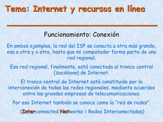 Tema: Internet y recursos en línea


               Funcionamiento: Conexión
En ambos ejemplos, la red del ISP se conecta a otra más grande,
esa a otra y a otra, hasta que mi computador forma parte de una
                           red regional.
 Esa red regional, finalmente, está conectada al tronco central
                     (backbone) de Internet.
     El tronco central de Internet está constituido por la
interconexión de todas las redes regionales, mediante acuerdos
      entre las grandes empresas de telecomunicaciones.
  Por eso Internet también se conoce como la “red de redes”.
     (     connected      works = Redes Interconectadas)
 