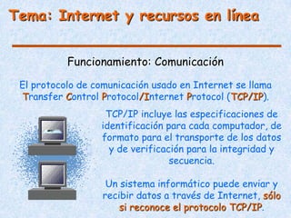 Tema: Internet y recursos en línea


           Funcionamiento: Comunicación

 El protocolo de comunicación usado en Internet se llama
 Transfer Control Protocol/Internet Protocol (TCP/IP).
                   TCP/IP incluye las especificaciones de
                  identificación para cada computador, de
                  formato para el transporte de los datos
                    y de verificación para la integridad y
                                  secuencia.

                    Un sistema informático puede enviar y
                   recibir datos a través de Internet, sólo
                       si reconoce el protocolo TCP/IP.
 