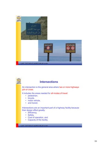 18
‫والتكنولوجيا‬ ‫للهندسة‬ ‫العالي‬ ‫مصر‬ ‫معهد‬–‫المدنية‬ ‫الهندسة‬ ‫قسم‬-‫المنصورة‬
‫والتكنولوجيا‬ ‫للهندسة‬ ‫العالي‬ ‫مصر‬ ‫معهد‬–‫المدنية‬ ‫الهندسة‬ ‫قسم‬-‫المنصورة‬
Intersections
An intersection is the general area where two or more highways
join or cross.
It includes the areas needed for all modes of travel:
• pedestrian,
• bicycle,
• motor vehicle,
• and transit.
Intersections are an important part of a highway facility because
their design affect greatly:
• Efficiency,
• Safety,
• Cost of operation, and
• Capacity of the facility.
 