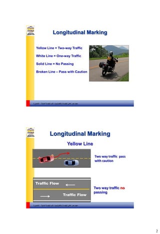 2
‫والتكنولوجيا‬ ‫للهندسة‬ ‫العالي‬ ‫مصر‬ ‫معهد‬–‫المدنية‬ ‫الهندسة‬ ‫قسم‬-‫المنصورة‬
Longitudinal Marking
3
Yellow Line = Two-way Traffic
White Line = One-way Traffic
Solid Line = No Passing
Broken Line – Pass with Caution
‫والتكنولوجيا‬ ‫للهندسة‬ ‫العالي‬ ‫مصر‬ ‫معهد‬–‫المدنية‬ ‫الهندسة‬ ‫قسم‬-‫المنصورة‬
Traffic Flow
Traffic Flow
Two way traffic no
passing
Two way traffic pass
with caution
Yellow Line
Longitudinal Marking
4
 