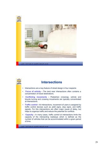 29
‫والتكنولوجيا‬ ‫للهندسة‬ ‫العالي‬ ‫مصر‬ ‫معهد‬–‫المدنية‬ ‫الهندسة‬ ‫قسم‬-‫المنصورة‬
‫والتكنولوجيا‬ ‫للهندسة‬ ‫العالي‬ ‫مصر‬ ‫معهد‬–‫المدنية‬ ‫الهندسة‬ ‫قسم‬-‫المنصورة‬
Intersections
• Intersections are a key feature of street design in four respects:
• Focus of activity - The land near intersections often contains a
concentration of travel destinations.
• Conflicting movements - Pedestrian crossings, vehicle and
bicycle turning and crossing movements are typically concentrated
at intersections.
• Traffic control - At intersections, movement of users is assigned by
traffic control devices such as yield signs, stop signs, and traffic
signals. For this intersections are often major cause of delay, but
helps to organize traffic and reduce the potential for conflicts.
• Capacity - In many cases, traffic control at intersections limits the
capacity of the intersecting roadways which is defined as the
number of vehicles that can be accommodated within a given period
of time.
 