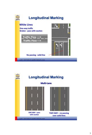 3
‫والتكنولوجيا‬ ‫للهندسة‬ ‫العالي‬ ‫مصر‬ ‫معهد‬–‫المدنية‬ ‫الهندسة‬ ‫قسم‬-‫المنصورة‬
Traffic Flow
Traffic Flow
White Lines
No passing - solid line
One-way traffic
Broken - pass with caution
Longitudinal Marking
5
‫والتكنولوجيا‬ ‫للهندسة‬ ‫العالي‬ ‫مصر‬ ‫معهد‬–‫المدنية‬ ‫الهندسة‬ ‫قسم‬-‫المنصورة‬
ONE WAY – pass
with caution
TWO WAY – no passing
over solid lines
Longitudinal Marking
6
Multi-Lane
 