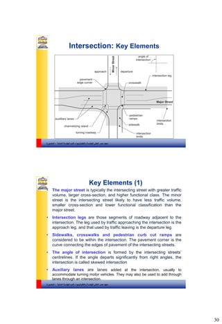 30
‫والتكنولوجيا‬ ‫للهندسة‬ ‫العالي‬ ‫مصر‬ ‫معهد‬–‫المدنية‬ ‫الهندسة‬ ‫قسم‬-‫المنصورة‬
Intersection: Key Elements
‫والتكنولوجيا‬ ‫للهندسة‬ ‫العالي‬ ‫مصر‬ ‫معهد‬–‫المدنية‬ ‫الهندسة‬ ‫قسم‬-‫المنصورة‬
Key Elements (1)
• The major street is typically the intersecting street with greater traffic
volume, larger cross-section, and higher functional class. The minor
street is the intersecting street likely to have less traffic volume,
smaller cross-section and lower functional classification than the
major street.
• Intersection legs are those segments of roadway adjacent to the
intersection. The leg used by traffic approaching the intersection is the
approach leg, and that used by traffic leaving is the departure leg.
• Sidewalks, crosswalks and pedestrian curb cut ramps are
considered to be within the intersection. The pavement corner is the
curve connecting the edges of pavement of the intersecting streets.
• The angle of intersection is formed by the intersecting streets’
centrelines. If the angle departs significantly from right angles, the
intersection is called skewed intersection
• Auxiliary lanes are lanes added at the intersection, usually to
accommodate turning motor vehicles. They may also be used to add through
lanes through an intersection.
 