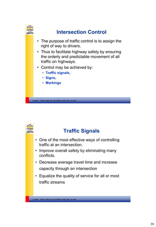 39
‫والتكنولوجيا‬ ‫للهندسة‬ ‫العالي‬ ‫مصر‬ ‫معهد‬–‫المدنية‬ ‫الهندسة‬ ‫قسم‬-‫المنصورة‬
Intersection Control
• The purpose of traffic control is to assign the
right of way to drivers.
• Thus to facilitate highway safety by ensuring
the orderly and predictable movement of all
traffic on highways.
• Control may be achieved by:
• Traffic signals,
• Signs,
• Markings
‫والتكنولوجيا‬ ‫للهندسة‬ ‫العالي‬ ‫مصر‬ ‫معهد‬–‫المدنية‬ ‫الهندسة‬ ‫قسم‬-‫المنصورة‬
Traffic Signals
• One of the most effective ways of controlling
traffic at an intersection.
• Improve overall safety by eliminating many
conflicts.
• Decrease average travel time and increase
capacity through an intersection
• Equalize the quality of service for all or most
traffic streams
 