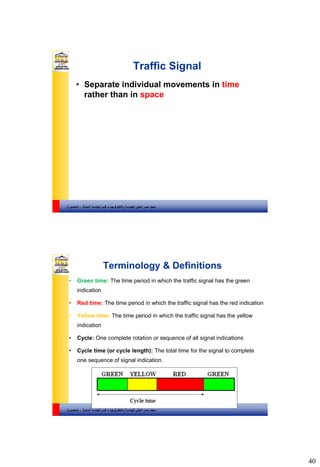 40
‫والتكنولوجيا‬ ‫للهندسة‬ ‫العالي‬ ‫مصر‬ ‫معهد‬–‫المدنية‬ ‫الهندسة‬ ‫قسم‬-‫المنصورة‬
Traffic Signal
• Separate individual movements in time
rather than in space
‫والتكنولوجيا‬ ‫للهندسة‬ ‫العالي‬ ‫مصر‬ ‫معهد‬–‫المدنية‬ ‫الهندسة‬ ‫قسم‬-‫المنصورة‬
Terminology & Definitions
• Green time: The time period in which the traffic signal has the green
indication
• Red time: The time period in which the traffic signal has the red indication
• Yellow time: The time period in which the traffic signal has the yellow
indication
• Cycle: One complete rotation or sequence of all signal indications
• Cycle time (or cycle length): The total time for the signal to complete
one sequence of signal indication.
 