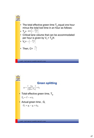 47
‫والتكنولوجيا‬ ‫للهندسة‬ ‫العالي‬ ‫مصر‬ ‫معهد‬–‫المدنية‬ ‫الهندسة‬ ‫قسم‬-‫المنصورة‬
• The total effective green time Tg equal one hour
minus the total lost time in an hour as follows:
• Tg=
• Critical lane volume that can be accommodated
per hour is given by Vc = Tg/h
• Vc=
• Then, C= i
c
L
s
V
tN
1
.
‫والتكنولوجيا‬ ‫للهندسة‬ ‫العالي‬ ‫مصر‬ ‫معهد‬–‫المدنية‬ ‫الهندسة‬ ‫قسم‬-‫المنصورة‬
Green splitting
• Total effective green time, Tg
• Actual green time , Gi
 