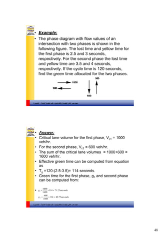 48
‫والتكنولوجيا‬ ‫للهندسة‬ ‫العالي‬ ‫مصر‬ ‫معهد‬–‫المدنية‬ ‫الهندسة‬ ‫قسم‬-‫المنصورة‬
• Example:
• The phase diagram with flow values of an
intersection with two phases is shown in the
following figure. The lost time and yellow time for
the first phase is 2.5 and 3 seconds,
respectively. For the second phase the lost time
and yellow time are 3.5 and 4 seconds,
respectively. If the cycle time is 120 seconds,
find the green time allocated for the two phases.
‫والتكنولوجيا‬ ‫للهندسة‬ ‫العالي‬ ‫مصر‬ ‫معهد‬–‫المدنية‬ ‫الهندسة‬ ‫قسم‬-‫المنصورة‬
• Answer:
• Critical lane volume for the first phase, Vc1 = 1000
veh/hr.
• For the second phase, Vc2 = 600 veh/hr.
• The sum of the critical lane volumes = 1000+600 =
1600 veh/hr.
• Effective green time can be computed from equation
as
• Tg =120-(2.5-3.5)= 114 seconds.
• Green time for the first phase, g1 and second phase
can be computed from:
• ondsg sec25.71114
1600
1000
1 
ondsg sec75.42114
1600
600
2 
 