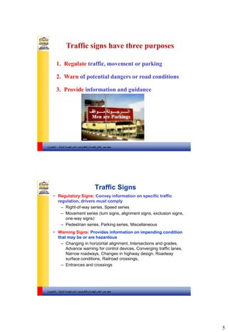 5
‫والتكنولوجيا‬ ‫للهندسة‬ ‫العالي‬ ‫مصر‬ ‫معهد‬–‫المدنية‬ ‫الهندسة‬ ‫قسم‬-‫المنصورة‬
1. Regulate traffic, movement or parking
2. Warn of potential dangers or road conditions
3. Provide information and guidance
Traffic signs have three purposes
‫والتكنولوجيا‬ ‫للهندسة‬ ‫العالي‬ ‫مصر‬ ‫معهد‬–‫المدنية‬ ‫الهندسة‬ ‫قسم‬-‫المنصورة‬
Traffic Signs
• Regulatory Signs: Convey information on specific traffic
regulation, drivers must comply
– Right-of-way series, Speed series
– Movement series (turn signs, alignment signs, exclusion signs,
one-way signs)
– Pedestrian series, Parking series, Miscellaneous
• Warning Signs: Provides information on impending condition
that may be or are hazardous
– Changing in horizontal alignment, Intersections and grades,
Advance warning for control devices, Converging traffic lanes,
Narrow roadways, Changes in highway design, Roadway
surface conditions, Railroad crossings,
– Entrances and crossings
 