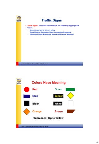 6
‫والتكنولوجيا‬ ‫للهندسة‬ ‫العالي‬ ‫مصر‬ ‫معهد‬–‫المدنية‬ ‫الهندسة‬ ‫قسم‬-‫المنصورة‬
Traffic Signs
• Guide Signs: Provides information on selecting appropriate
routes
• Utmost important for driver’s safety
• Route Markers, Destination Signs: Conventional roadways,
• Destination Signs: Motorways, Service Guide signs, Mileposts
‫والتكنولوجيا‬ ‫للهندسة‬ ‫العالي‬ ‫مصر‬ ‫معهد‬–‫المدنية‬ ‫الهندسة‬ ‫قسم‬-‫المنصورة‬
Colors Have Meaning
Red Green
Blue Yellow
Black White
Orange Brown
Fluorescent Optic Yellow
 