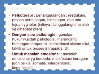,, penjelasan
• Psikoterapi : penanggulangan ; reedukasi,
proses pertolongan, bimbingan, dan ada
tujuan yg jelas [intinya : tanggulangi masalah
yg dihadapi klien]
• Dengan cara psikologis : gunakan
hukum/kaidah psikologis ; merancang
hubungan terapeutik, indoktrinasi sistem nilai,
taktik untuk proses intrapsikis, dll
• Untuk masalah emosional : masalah
emosional yg berbeda, manifestasi beragam
[ggn psikis, somatis, interpersonal,
komunikasi]
 