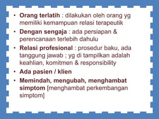 • Orang terlatih : dilakukan oleh orang yg
memiliki kemampuan relasi terapeutik
• Dengan sengaja : ada persiapan &
perencanaan terlebih dahulu
• Relasi profesional : prosedur baku, ada
tanggung jawab ; yg di tampilkan adalah
keahlian, komitmen & responsibility
• Ada pasien / klien
• Memindah, mengubah, menghambat
simptom [menghambat perkembangan
simptom]
 