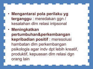 • Mengantarai pola perilaku yg
terganggu : meredakan ggn /
kesalahan dlm relasi intpsonal
• Meningkatkan
pertumbuhan&perkembangan
kepribadian positif : meresolusi
hambatan dlm perkembangan
psikologis agar indv dpt lebih kreatif,
produktif, kepuasan dlm relasi dgn
orang lain
 
