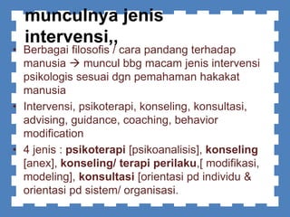 munculnya jenis
intervensi,,
• Berbagai filosofis / cara pandang terhadap
manusia  muncul bbg macam jenis intervensi
psikologis sesuai dgn pemahaman hakakat
manusia
• Intervensi, psikoterapi, konseling, konsultasi,
advising, guidance, coaching, behavior
modification
• 4 jenis : psikoterapi [psikoanalisis], konseling
[anex], konseling/ terapi perilaku,[ modifikasi,
modeling], konsultasi [orientasi pd individu &
orientasi pd sistem/ organisasi.
 