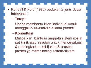 • Kendall & Ford (1982) bedakan 2 jenis dasar
intervensi :
– Terapi
Usaha membantu klien individual untuk
menggali & selesaikan dilema pribadi
– Konsultasi
Melibatkan bantuan anggota sistem sosial
spt klinik atau sekolah untuk mengevaluasi
& meningkatkan kebijakan & proses-
proses yg membimbing sistem-sistem
 