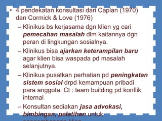• 4 pendekatan konsultasi dari Caplan (1970)
dan Cormick & Love (1976)
– Klinikus bs kerjasama dgn klien yg cari
pemecahan masalah dlm kaitannya dgn
peran di lingkungan sosialnya.
– Klinikus bisa ajarkan keterampilan baru
agar klien bisa waspada pd masalah
selanjutnya.
– Klinikus pusatkan perhatian pd peningkatan
sistem sosial drpd kemampuan pribadi
para anggota. Ct : team building pd konflik
internal
– Konsultan sediakan jasa advokasi,
bimbingan, pelatihan untuk
 