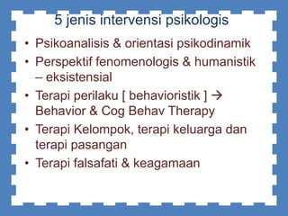 5 jenis intervensi psikologis
• Psikoanalisis & orientasi psikodinamik
• Perspektif fenomenologis & humanistik
– eksistensial
• Terapi perilaku [ behavioristik ] 
Behavior & Cog Behav Therapy
• Terapi Kelompok, terapi keluarga dan
terapi pasangan
• Terapi falsafati & keagamaan
 