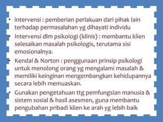 • intervensi : pemberian perlakuan dari pihak lain
terhadap permasalahan yg dihayati individu
• Intervensi dlm psikologi (klinis) : membantu klien
selesaikan masalah psikologis, terutama sisi
emosionalnya.
• Kendal & Norton : penggunaan prinsip psikologi
untuk menolong orang yg mengalami masalah &
memiliki keinginan mengembangkan kehidupannya
secara lebih memuaskan.
• Gunakan pengetahuan ttg pemfungsian manusia &
sistem sosial & hasil asesmen, guna membantu
pengubahan pribadi klien ke arah yg lebih baik
 