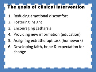The goals of clinical intervention
1. Reducing emotional discomfort
2. Fostering insight
3. Encouraging catharsis
4. Providing new information (education)
5. Assigning extratherapt task (homework)
6. Developing faith, hope & expectation for
change
 