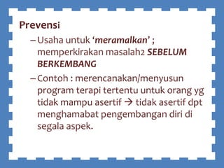 Prevensi
–Usaha untuk ‘meramalkan’ ;
memperkirakan masalah2 SEBELUM
BERKEMBANG
–Contoh : merencanakan/menyusun
program terapi tertentu untuk orang yg
tidak mampu asertif  tidak asertif dpt
menghamabat pengembangan diri di
segala aspek.
 