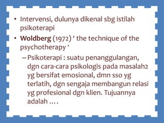 • Intervensi, dulunya dikenal sbg istilah
psikoterapi
• Woldberg (1972) ‘ the technique of the
psychotherapy ’
–Psikoterapi : suatu penanggulangan,
dgn cara-cara psikologis pada masalah2
yg bersifat emosional, dmn sso yg
terlatih, dgn sengaja membangun relasi
yg profesional dgn klien. Tujuannya
adalah ….
 