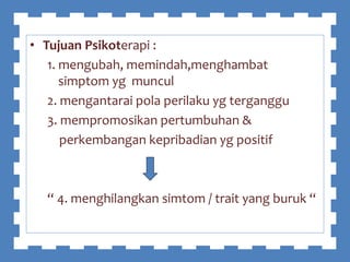 • Tujuan Psikoterapi :
1. mengubah, memindah,menghambat
simptom yg muncul
2. mengantarai pola perilaku yg terganggu
3. mempromosikan pertumbuhan &
perkembangan kepribadian yg positif
“ 4. menghilangkan simtom / trait yang buruk “
 
