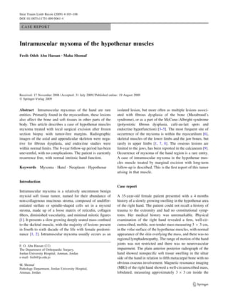 CASE REPORT 
Intramuscular myxoma of the hypothenar muscles 
Freih Odeh Abu Hassan Æ Maha Shomaf 
Received: 17 November 2008 / Accepted: 31 July 2009 / Published online: 19 August 2009 
 Springer-Verlag 2009 
Abstract Intramuscular myxomas of the hand are rare 
entities. Primarily found in the myocardium, these lesions 
also affect the bone and soft tissues in other parts of the 
body. This article describes a case of hypothenar muscles 
myxoma treated with local surgical excision after frozen 
section biopsy with tumor-free margins. Radiographic 
images of the axial and appendicular skeleton were nega-tive 
for fibrous dysplasia, and endocrine studies were 
within normal limits. The 8-year follow-up period has been 
uneventful, with no complications. The patient is currently 
recurrence free, with normal intrinsic hand function. 
Keywords Myxoma  Hand  Neoplasm  Hypothenar 
Introduction 
Intramuscular myxoma is a relatively uncommon benign 
myxoid soft tissue tumor, named for their abundance of 
non-collagenous mucinous stroma, composed of undiffer-entiated 
stellate or spindle-shaped cells set in a myxoid 
stroma, made up of a loose matrix of reticulin, collagen 
fibers, diminished vascularity, and minimal mitotic figures 
[1]. It presents a slow growing deeply seated mass confined 
to the skeletal muscle, with the majority of lesions present 
in fourth to sixth decade of the life with female predomi-nance 
[1, 2]. Intramuscular myxoma usually occurs as an 
isolated lesion, but more often as multiple lesions associ-ated 
with fibrous dysplasia of the bone (Mazabraud’s 
syndrome), or as a part of the McCune–Albright syndrome 
(polyostotic fibrous dysplasia, cafe´-au-lait spots and 
endocrine hyperfunction) [3–5]. The most frequent site of 
occurrence of the myxoma is within the myocardium [6], 
skeletal muscles of the lower limbs and the jaw bones, but 
rarely in upper limbs [1, 7, 8]. The osseous lesions are 
limited to the jaws, has been reported in the calcaneum [9]. 
Occurrence of myxoma of the hand region is a rare entity. 
A case of intramuscular myxoma in the hypothenar mus-cles 
muscle treated by marginal excision with long-term 
follow-up is described. This is the first report of this tumor 
arising in that muscle. 
Case report 
A 35-year-old female patient presented with a 4 months 
history of a slowly growing swelling in the hypothenar area 
of the right hand. The patient could not recall a history of 
trauma to the extremity and had no constitutional symp-toms. 
Her medical history was unremarkable. Physical 
examination of the right hand revealed a firm, well-cir-cumscribed, 
mobile, non-tender mass measuring 3 9 3 cm, 
in the volar surface of the hypothenar muscles, with normal 
appearance of the skin overlying the mass, and there was no 
regional lymphadenopathy. The range of motion of the hand 
joints was not restricted and there was no neurovascular 
impairment. The plain anterior posterior radiograph of the 
hand showed nonspecific soft tissue swelling in the ulnar 
side of the hand in relation to fifth metacarpal bone with no 
obvious osseous involvement. Magnetic resonance imaging 
(MRI) of the right hand showed a well-circumscribed mass, 
lobulated, measuring approximately 3 9 3 cm inside the 
F. O. Abu Hassan () 
The Department of Orthopaedic Surgery, 
Jordan University Hospital, Amman, Jordan 
e-mail: freih@ju.edu.jo 
M. Shomaf 
Pathology Department, Jordan University Hospital, 
Amman, Jordan 
123 
Strat Traum Limb Recon (2009) 4:103–106 
DOI 10.1007/s11751-009-0061-4 
 
