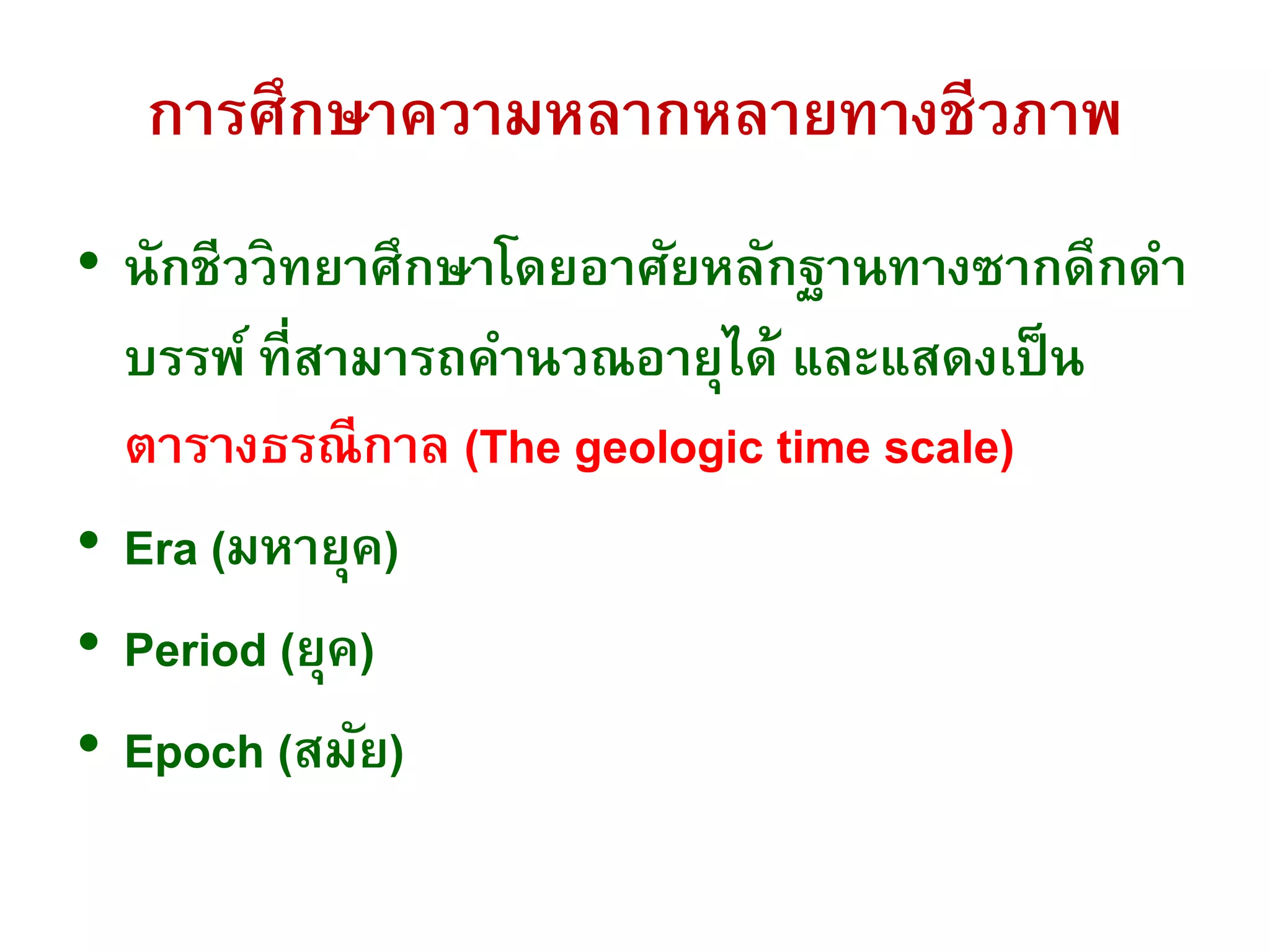 การศึกษาความหลากหลายทางชีวภาพ
• นักชีววิทยาศึกษาโดยอาศัยหลักฐานทางซากดึกดา
บรรพ์ ที่สามารถคานวณอายุได้ และแสดงเป็น
ตารางธรณีกาล (The geologic time scale)
• Era (มหายุค)
• Period (ยุค)
• Epoch (สมัย)
 