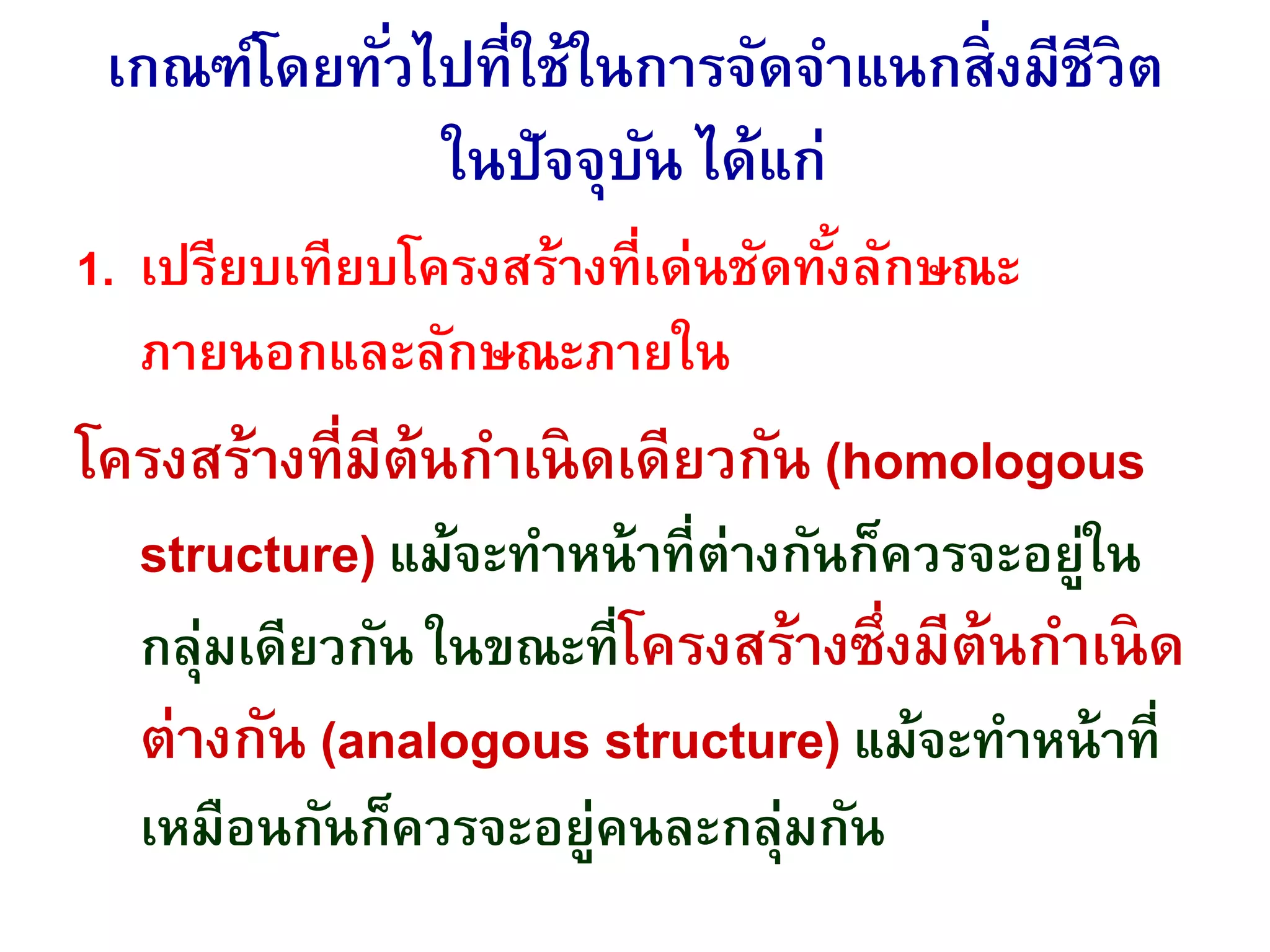 เกณฑ์โดยทั่วไปที่ใช้ในการจัดจาแนกสิ่งมีชีวิต
ในปัจจุบัน ได้แก่
1. เปรียบเทียบโครงสร้างที่เด่นชัดทั้งลักษณะ
ภายนอกและลักษณะภายใน
โครงสร้างที่มีต้นกาเนิดเดียวกัน (homologous
structure) แม้จะทาหน้าที่ต่างกันก็ควรจะอยู่ใน
กลุ่มเดียวกัน ในขณะที่โครงสร้างซึ่งมีต้นกาเนิด
ต่างกัน (analogous structure) แม้จะทาหน้าที่
เหมือนกันก็ควรจะอยู่คนละกลุ่มกัน
 