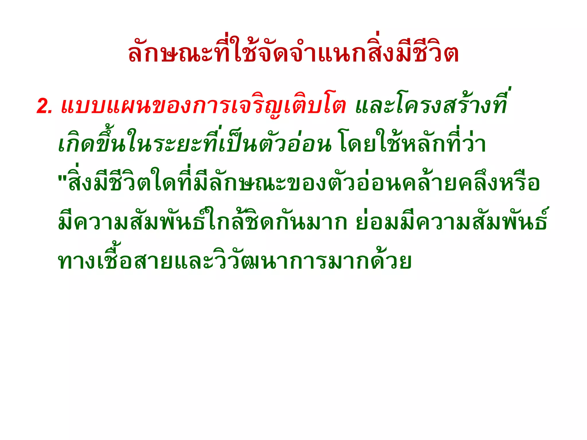 ลักษณะที่ใช้จัดจาแนกสิ่งมีชีวิต
2. แบบแผนของการเจริญเติบโต และโครงสร้างที่
เกิดขึ้นในระยะที่เป็นตัวอ่อน โดยใช้หลักที่ว่า
"สิ่งมีชีวิตใดที่มีลักษณะของตัวอ่อนคล้ายคลึงหรือ
มีความสัมพันธ์ใกล้ชิดกันมาก ย่อมมีความสัมพันธ์
ทางเชื้อสายและวิวัฒนาการมากด้วย
 
