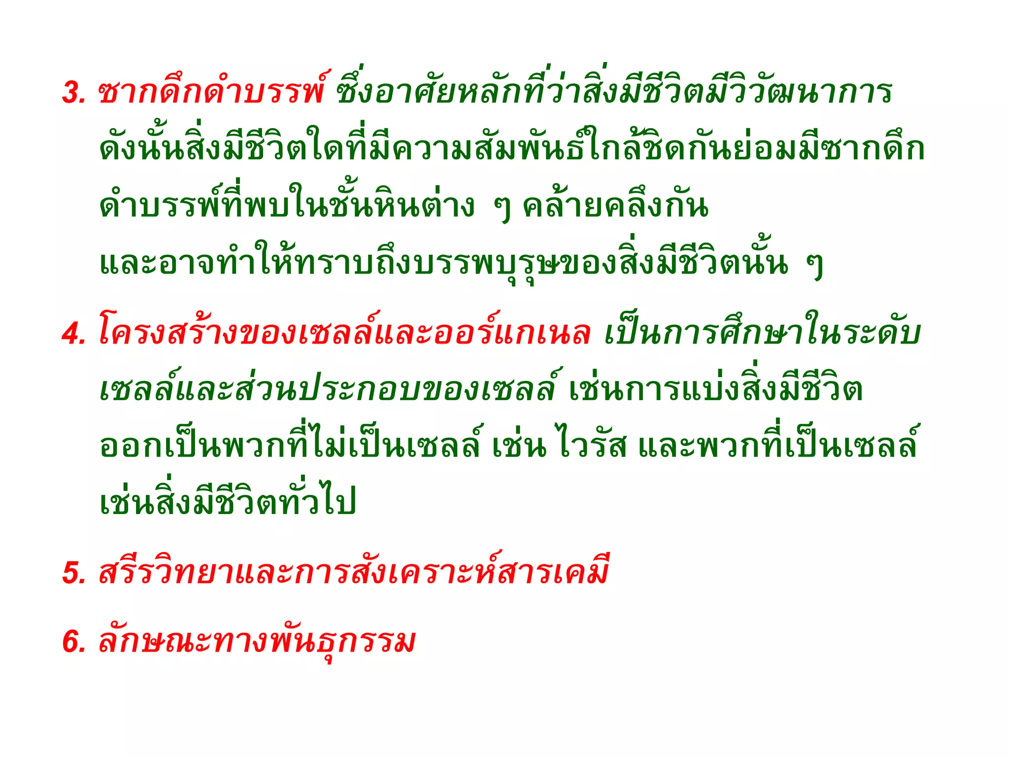 3. ซากดึกดาบรรพ์ ซึ่งอาศัยหลักที่ว่าสิ่งมีชีวิตมีวิวัฒนาการ
ดังนั้นสิ่งมีชีวิตใดที่มีความสัมพันธ์ใกล้ชิดกันย่อมมีซากดึก
ดาบรรพ์ที่พบในชั้นหินต่าง ๆ คล้ายคลึงกัน
และอาจทาให้ทราบถึงบรรพบุรุษของสิ่งมีชีวิตนั้น ๆ
4. โครงสร้างของเซลล์และออร์แกเนล เป็นการศึกษาในระดับ
เซลล์และส่วนประกอบของเซลล์ เช่นการแบ่งสิ่งมีชีวิต
ออกเป็นพวกที่ไม่เป็นเซลล์ เช่น ไวรัส และพวกที่เป็นเซลล์
เช่นสิ่งมีชีวิตทั่วไป
5. สรีรวิทยาและการสังเคราะห์สารเคมี
6. ลักษณะทางพันธุกรรม
 