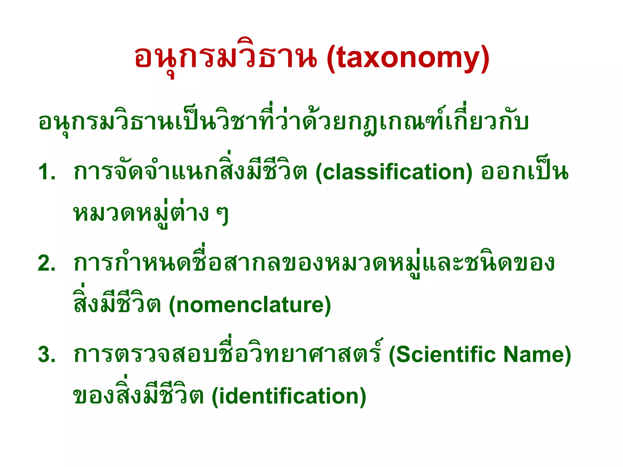 อนุกรมวิธาน (taxonomy)
อนุกรมวิธานเป็นวิชาที่ว่าด้วยกฎเกณฑ์เกี่ยวกับ
1. การจัดจาแนกสิ่งมีชีวิต (classification) ออกเป็น
หมวดหมู่ต่างๆ
2. การกาหนดชื่อสากลของหมวดหมู่และชนิดของ
สิ่งมีชีวิต (nomenclature)
3. การตรวจสอบชื่อวิทยาศาสตร์ (Scientific Name)
ของสิ่งมีชีวิต (identification)
 