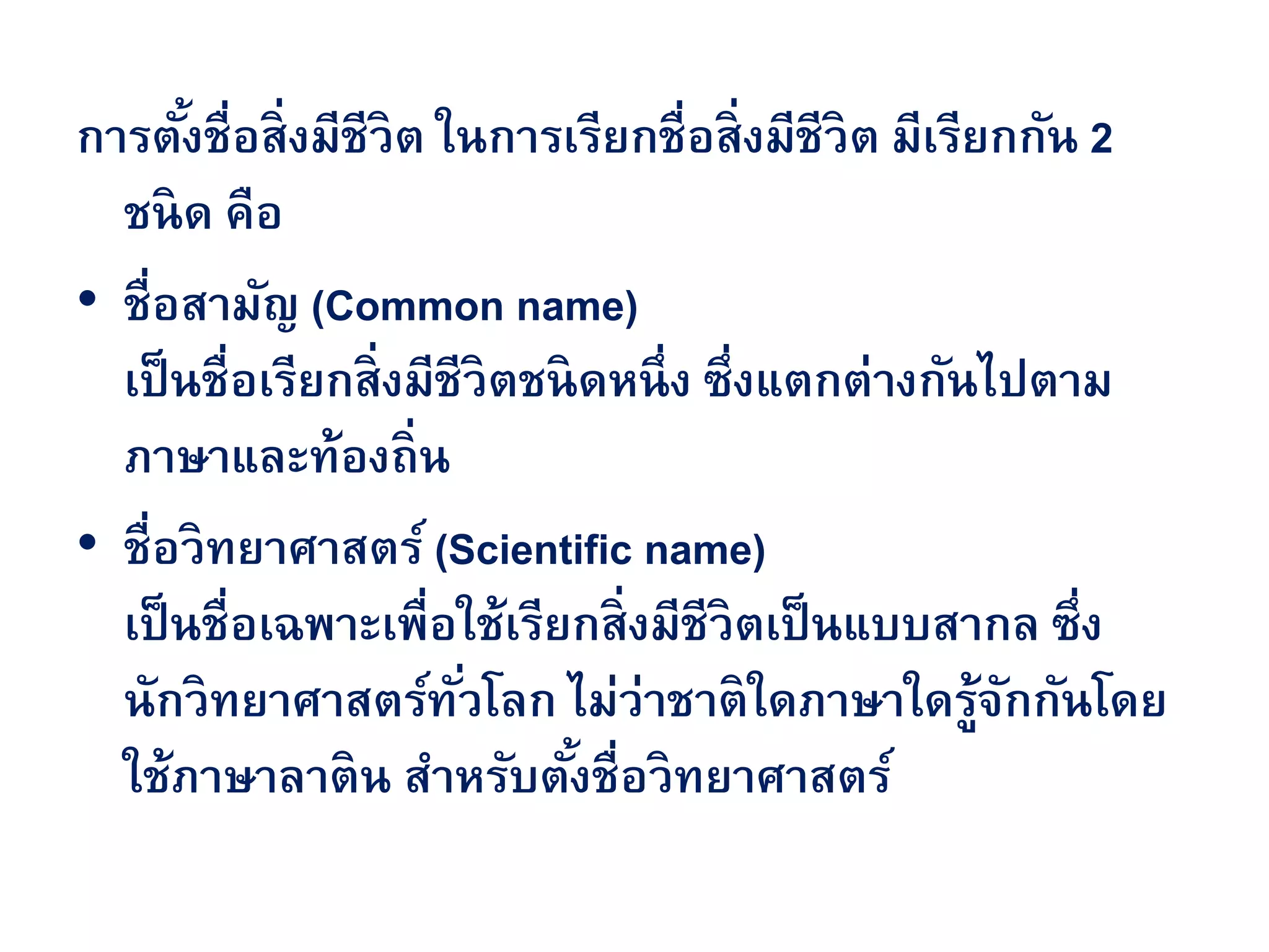 การตั้งชื่อสิ่งมีชีวิต ในการเรียกชื่อสิ่งมีชีวิต มีเรียกกัน 2
ชนิด คือ
• ชื่อสามัญ (Common name)
เป็นชื่อเรียกสิ่งมีชีวิตชนิดหนึ่ง ซึ่งแตกต่างกันไปตาม
ภาษาและท้องถิ่น
• ชื่อวิทยาศาสตร์ (Scientific name)
เป็นชื่อเฉพาะเพื่อใช้เรียกสิ่งมีชีวิตเป็นแบบสากล ซึ่ง
นักวิทยาศาสตร์ทั่วโลก ไม่ว่าชาติใดภาษาใดรู้จักกันโดย
ใช้ภาษาลาติน สาหรับตั้งชื่อวิทยาศาสตร์
 