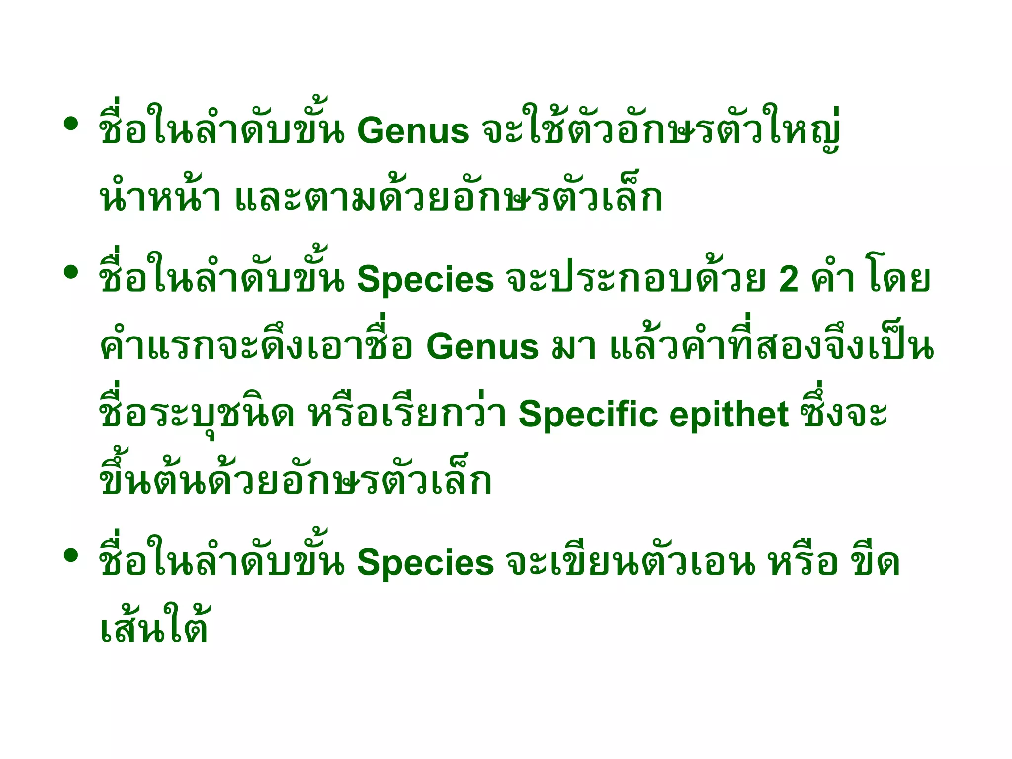 • ชื่อในลาดับขั้น Genus จะใช้ตัวอักษรตัวใหญ่
นาหน้า และตามด้วยอักษรตัวเล็ก
• ชื่อในลาดับขั้น Species จะประกอบด้วย 2 คา โดย
คาแรกจะดึงเอาชื่อ Genus มา แล้วคาที่สองจึงเป็น
ชื่อระบุชนิด หรือเรียกว่า Specific epithet ซึ่งจะ
ขึ้นต้นด้วยอักษรตัวเล็ก
• ชื่อในลาดับขั้น Species จะเขียนตัวเอน หรือ ขีด
เส้นใต้
 