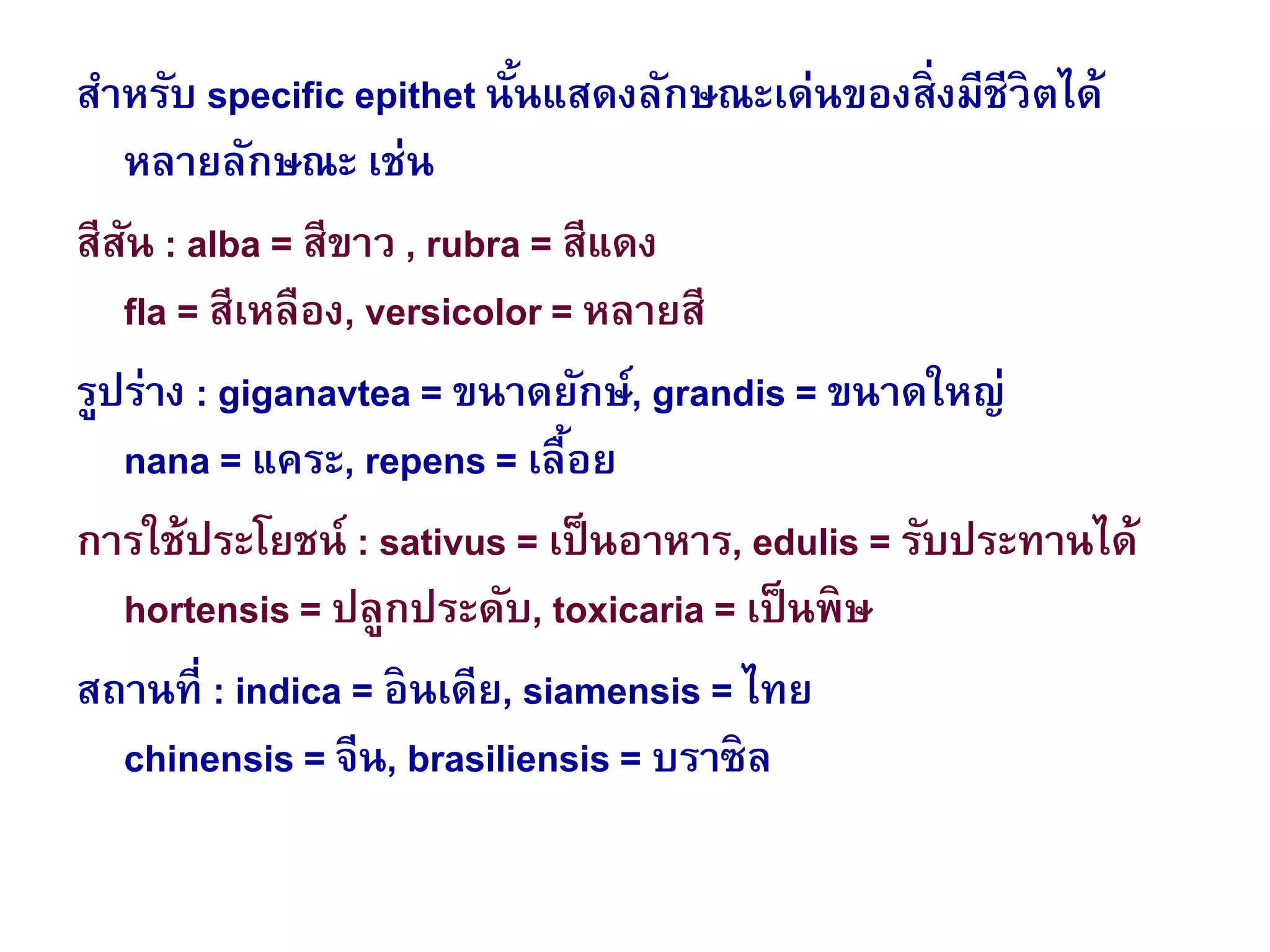 สาหรับ specific epithet นั้นแสดงลักษณะเด่นของสิ่งมีชีวิตได้
หลายลักษณะ เช่น
สีสัน : alba = สีขาว , rubra = สีแดง
fla = สีเหลือง, versicolor = หลายสี
รูปร่าง : giganavtea = ขนาดยักษ์, grandis = ขนาดใหญ่
nana = แคระ, repens = เลื้อย
การใช้ประโยชน์ : sativus = เป็นอาหาร, edulis = รับประทานได้
hortensis = ปลูกประดับ, toxicaria = เป็นพิษ
สถานที่ : indica = อินเดีย, siamensis = ไทย
chinensis = จีน, brasiliensis = บราซิล
 