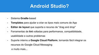 Android Studio?
- Sistema Gradle-based
- Templates para ajudar a criar os tipos mais comuns de App
- Editor de layout que suporta o recurso de "drag and drop"
- Ferramentas de lint voltadas para performance, compatibilidade,
usabilidade e outros problemas
- Suporte interno a Google Cloud Platform, tornando fácil integrar os
recursos do Google Cloud Messaging
e muito mais...
 