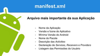 manifest.xml
- Nome da Aplicação
- Versão e Ícone do Aplicativo
- Mínima Versão do Android
- Nome do Pacote
- Descrição das Activities
- Declaração de Services, Receivers e Providers
- Listagem das Permissões do Usuário
Arquivo mais importante da sua Aplicação
 