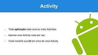 Activity
- Toda aplicação roda uma ou mais Activities
- Apenas uma Activity roda por vez
- Você constrói sua UI em cima de uma Activity
 