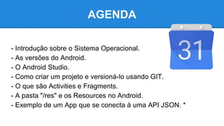 AGENDA
- Introdução sobre o Sistema Operacional.
- As versões do Android.
- O Android Studio.
- Como criar um projeto e versioná-lo usando GIT.
- O que são Activities e Fragments.
- A pasta "/res" e os Resources no Android.
- Exemplo de um App que se conecta à uma API JSON. *
 