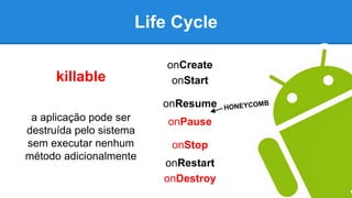 Life Cycle
onCreate
onStart
onResume
onPause
onStop
onRestart
onDestroy
killable
a aplicação pode ser
destruída pelo sistema
sem executar nenhum
método adicionalmente
 