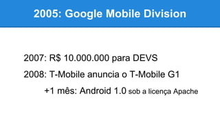 2005: Google Mobile Division
2007: R$ 10.000.000 para DEVS
2008: T-Mobile anuncia o T-Mobile G1
+1 mês: Android 1.0 sob a licença Apache
 