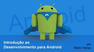 Introdução ao
Desenvolvimento para Android
por
Mário Valney
 