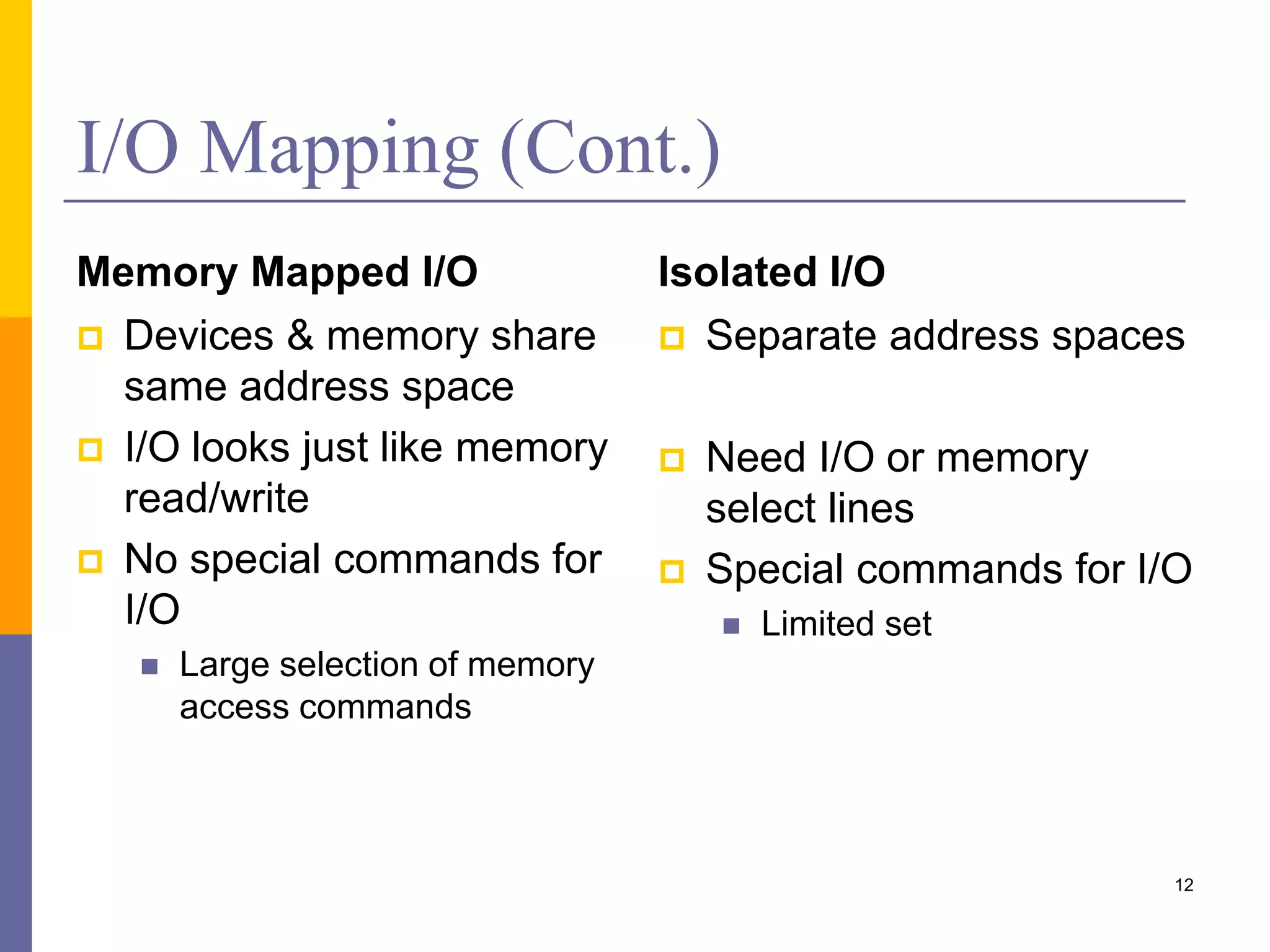I/O Mapping (Cont.)
Memory Mapped I/O
 Devices & memory share
same address space
 I/O looks just like memory
read/write
 No special commands for
I/O
 Large selection of memory
access commands
Isolated I/O
 Separate address spaces
 Need I/O or memory
select lines
 Special commands for I/O
 Limited set
12
 