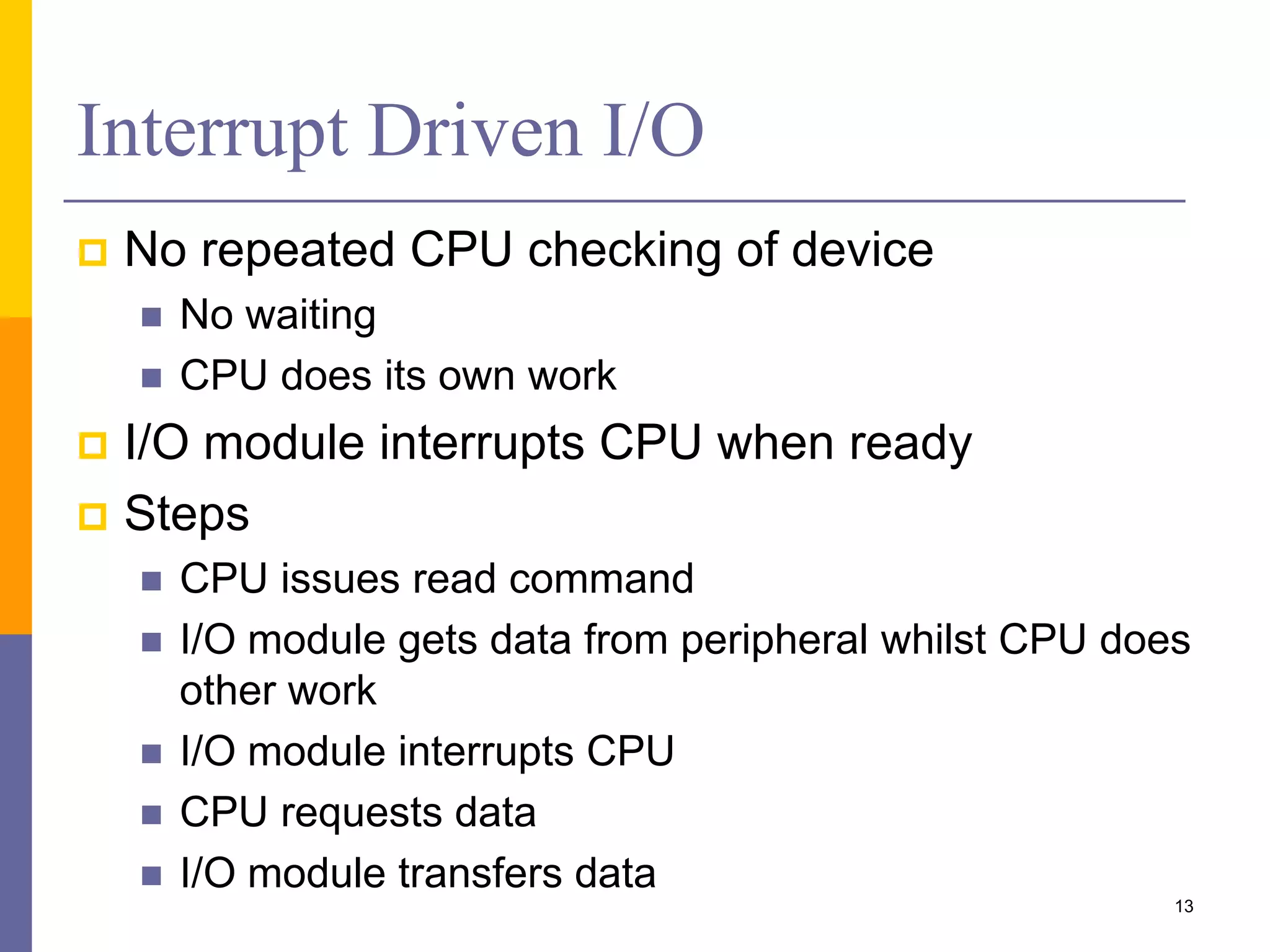 Interrupt Driven I/O
 No repeated CPU checking of device
 No waiting
 CPU does its own work
 I/O module interrupts CPU when ready
 Steps
 CPU issues read command
 I/O module gets data from peripheral whilst CPU does
other work
 I/O module interrupts CPU
 CPU requests data
 I/O module transfers data
13
 