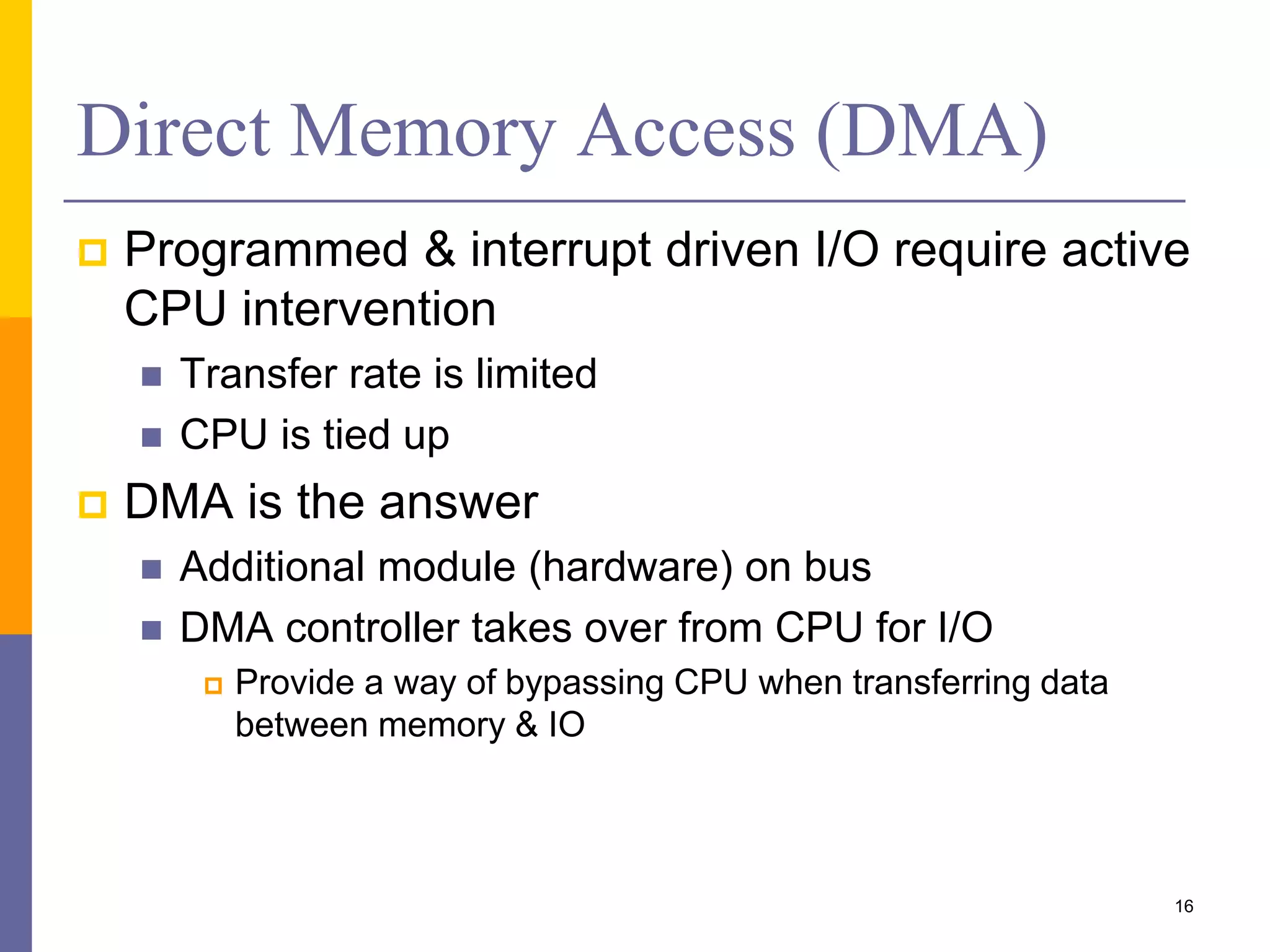 Direct Memory Access (DMA)
 Programmed & interrupt driven I/O require active
CPU intervention
 Transfer rate is limited
 CPU is tied up
 DMA is the answer
 Additional module (hardware) on bus
 DMA controller takes over from CPU for I/O
 Provide a way of bypassing CPU when transferring data
between memory & IO
16
 