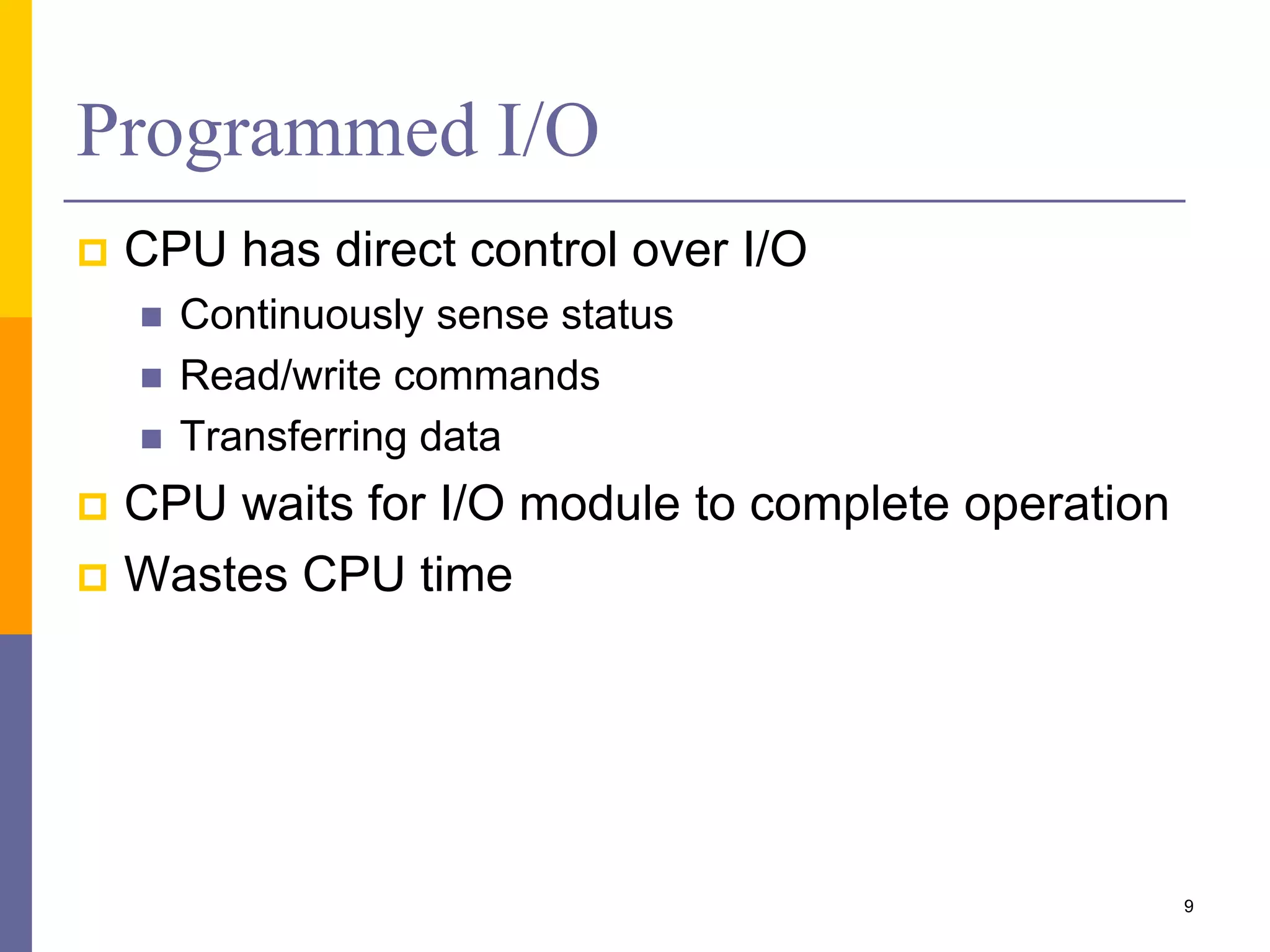 Programmed I/O
 CPU has direct control over I/O
 Continuously sense status
 Read/write commands
 Transferring data
 CPU waits for I/O module to complete operation
 Wastes CPU time
9
 
