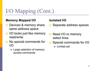 I/O Mapping (Cont.)
Memory Mapped I/O
 Devices & memory share
same address space
 I/O looks just like memory
read/write
 No special commands for
I/O
 Large selection of memory
access commands
Isolated I/O
 Separate address spaces
 Need I/O or memory
select lines
 Special commands for I/O
 Limited set
12
 