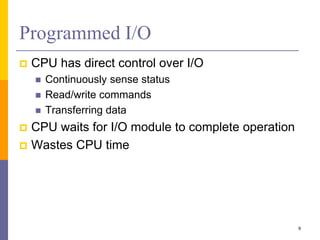 Programmed I/O
 CPU has direct control over I/O
 Continuously sense status
 Read/write commands
 Transferring data
 CPU waits for I/O module to complete operation
 Wastes CPU time
9
 